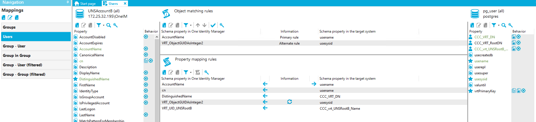 Navigation Mappings Groups Group - user Group in Group Group - user (filtered) Group - Group (filtered) Stan page Users X UNSAccount8 (all) [REDACTED_IP]\OnelM Property AccountDisabled AccountExpires AccountName CanonicalName Description DisplayName DistinguishedName FirstName dentityType IsGroupAccount IsPriviIegedAccount Last Logon Last Name Behavior Object matching rules Schema property in One Identity Manager AccountName VRT ObjectGUIDAsInteger2 Property mapping rules Schema property in One Identity Manager AccountName DistinguishedName VRT ObjectGUIDAsInteger2 VRT LID UNSRoot8 pg_user (all) postg res Information Primary rule Alternate rule Information Schema propeO' in the target system usename usesysid Schema propeO' in the target system use name use name CCC VRT DN usesysid CCC UNSRoot8 Name Property CCC VRT DN CCC VRT RootDN CCC vrt UNSRoot8 usecreatedb usename userepl usesuper usesysid valuntil vrtPrimaryKey Behavior fil@ 